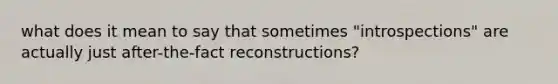 what does it mean to say that sometimes "introspections" are actually just after-the-fact reconstructions?