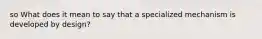 so What does it mean to say that a specialized mechanism is developed by design?