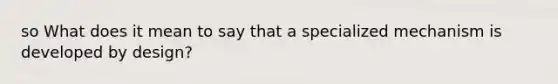 so What does it mean to say that a specialized mechanism is developed by design?