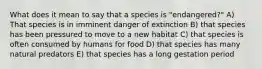 What does it mean to say that a species is "endangered?" A) That species is in imminent danger of extinction B) that species has been pressured to move to a new habitat C) that species is often consumed by humans for food D) that species has many natural predators E) that species has a long gestation period