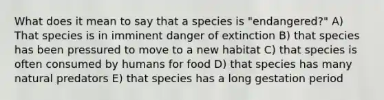 What does it mean to say that a species is "endangered?" A) That species is in imminent danger of extinction B) that species has been pressured to move to a new habitat C) that species is often consumed by humans for food D) that species has many natural predators E) that species has a long gestation period