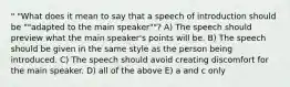 " "What does it mean to say that a speech of introduction should be ""adapted to the main speaker""? A) The speech should preview what the main speaker's points will be. B) The speech should be given in the same style as the person being introduced. C) The speech should avoid creating discomfort for the main speaker. D) all of the above E) a and c only