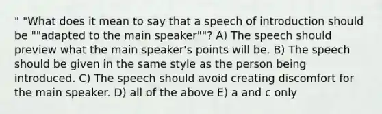 " "What does it mean to say that a speech of introduction should be ""adapted to the main speaker""? A) The speech should preview what the main speaker's points will be. B) The speech should be given in the same style as the person being introduced. C) The speech should avoid creating discomfort for the main speaker. D) all of the above E) a and c only