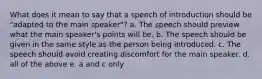 What does it mean to say that a speech of introduction should be "adapted to the main speaker"? a. The speech should preview what the main speaker's points will be. b. The speech should be given in the same style as the person being introduced. c. The speech should avoid creating discomfort for the main speaker. d. all of the above e. a and c only