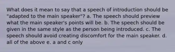 What does it mean to say that a speech of introduction should be "adapted to the main speaker"? a. The speech should preview what the main speaker's points will be. b. The speech should be given in the same style as the person being introduced. c. The speech should avoid creating discomfort for the main speaker. d. all of the above e. a and c only