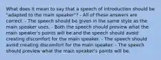 What does it mean to say that a speech of introduction should be "adapted to the main speaker"? - All of these answers are correct. - The speech should be given in the same style as the main speaker uses. - Both the speech should preview what the main speaker's points will be and the speech should avoid creating discomfort for the main speaker. - The speech should avoid creating discomfort for the main speaker. - The speech should preview what the main speaker's points will be.