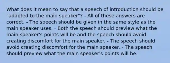 What does it mean to say that a speech of introduction should be "adapted to the main speaker"? - All of these answers are correct. - The speech should be given in the same style as the main speaker uses. - Both the speech should preview what the main speaker's points will be and the speech should avoid creating discomfort for the main speaker. - The speech should avoid creating discomfort for the main speaker. - The speech should preview what the main speaker's points will be.