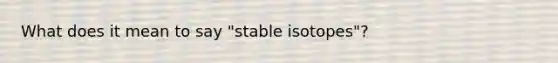 What does it mean to say "stable isotopes"?