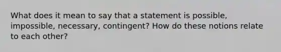 What does it mean to say that a statement is possible, impossible, necessary, contingent? How do these notions relate to each other?