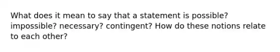 What does it mean to say that a statement is possible? impossible? necessary? contingent? How do these notions relate to each other?