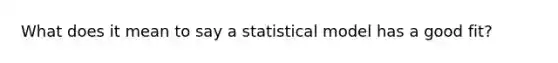 What does it mean to say a statistical model has a good fit?