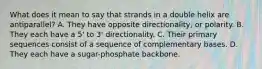 What does it mean to say that strands in a double helix are antiparallel? A. They have opposite directionality, or polarity. B. They each have a 5' to 3' directionality. C. Their primary sequences consist of a sequence of complementary bases. D. They each have a sugar-phosphate backbone.