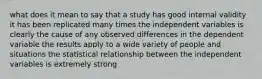 what does it mean to say that a study has good internal validity it has been replicated many times the independent variables is clearly the cause of any observed differences in the dependent variable the results apply to a wide variety of people and situations the statistical relationship between the independent variables is extremely strong