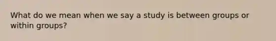 What do we mean when we say a study is between groups or within groups?