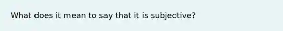 What does it mean to say that it is subjective?