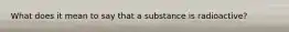 What does it mean to say that a substance is radioactive?