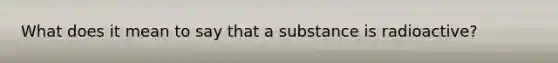 What does it mean to say that a substance is radioactive?