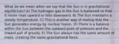 What do we mean when we say that the Sun is in gravitational equilibrium? A) The hydrogen gas in the Sun is balanced so that it never rises upward or falls downward. B) The Sun maintains a steady temperature. C) This is another way of stating that the Sun generates energy by nuclear fusion. D) There is a balance within the Sun between the outward push of pressure and the inward pull of gravity. E) The Sun always has the same amount of mass, creating the same gravitational force.