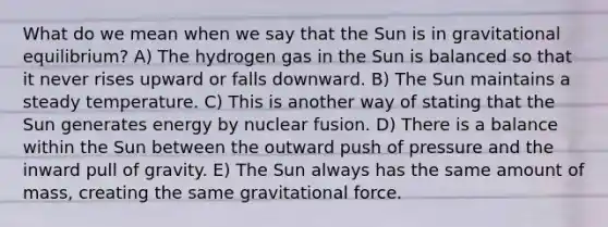 What do we mean when we say that the Sun is in gravitational equilibrium? A) The hydrogen gas in the Sun is balanced so that it never rises upward or falls downward. B) The Sun maintains a steady temperature. C) This is another way of stating that the Sun generates energy by nuclear fusion. D) There is a balance within the Sun between the outward push of pressure and the inward pull of gravity. E) The Sun always has the same amount of mass, creating the same gravitational force.