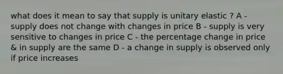 what does it mean to say that supply is unitary elastic ? A - supply does not change with changes in price B - supply is very sensitive to changes in price C - the percentage change in price & in supply are the same D - a change in supply is observed only if price increases