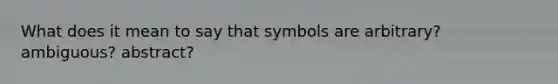 What does it mean to say that symbols are arbitrary? ambiguous? abstract?