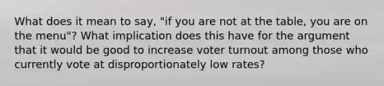 What does it mean to say, "if you are not at the table, you are on the menu"? What implication does this have for the argument that it would be good to increase voter turnout among those who currently vote at disproportionately low rates?