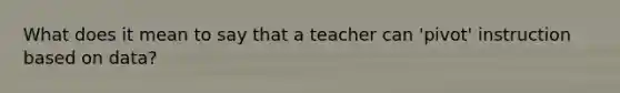 What does it mean to say that a teacher can 'pivot' instruction based on data?