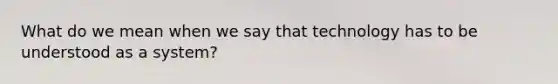 What do we mean when we say that technology has to be understood as a system?