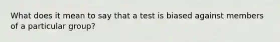 What does it mean to say that a test is biased against members of a particular group?