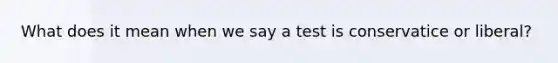What does it mean when we say a test is conservatice or liberal?