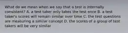 What do we mean when we say that a test is internally consistent? A. a test taker only takes the test once B. a test taker's scores will remain similar over time C. the test questions are measuring a similar concept D. the scores of a group of test takers will be very similar