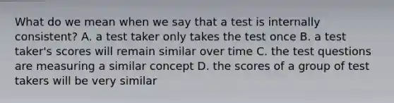 What do we mean when we say that a test is internally consistent? A. a test taker only takes the test once B. a test taker's scores will remain similar over time C. the test questions are measuring a similar concept D. the scores of a group of test takers will be very similar