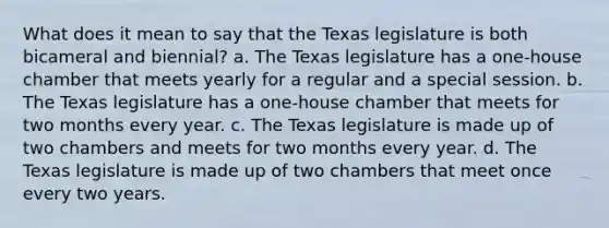 What does it mean to say that the Texas legislature is both bicameral and biennial? a. The Texas legislature has a one-house chamber that meets yearly for a regular and a special session. b. The Texas legislature has a one-house chamber that meets for two months every year. c. The Texas legislature is made up of two chambers and meets for two months every year. d. The Texas legislature is made up of two chambers that meet once every two years.