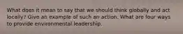 What does it mean to say that we should think globally and act locally? Give an example of such an action. What are four ways to provide environmental leadership.