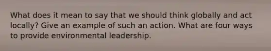 What does it mean to say that we should think globally and act locally? Give an example of such an action. What are four ways to provide environmental leadership.