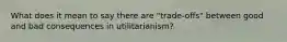 What does it mean to say there are "trade-offs" between good and bad consequences in utilitarianism?