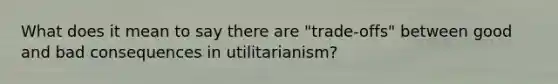 What does it mean to say there are "trade-offs" between good and bad consequences in utilitarianism?