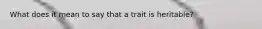 What does it mean to say that a trait is heritable?