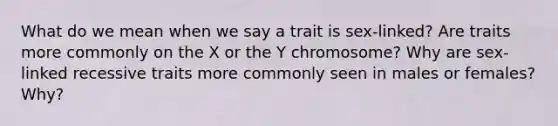 What do we mean when we say a trait is sex-linked? Are traits more commonly on the X or the Y chromosome? Why are sex-linked recessive traits more commonly seen in males or females? Why?