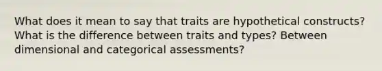 What does it mean to say that traits are hypothetical constructs? What is the difference between traits and types? Between dimensional and categorical assessments?