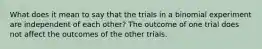 What does it mean to say that the trials in a binomial experiment are independent of each​ other? The outcome of one trial does not affect the outcomes of the other trials.