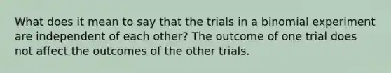 What does it mean to say that the trials in a binomial experiment are independent of each​ other? The outcome of one trial does not affect the outcomes of the other trials.