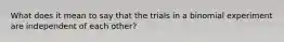 What does it mean to say that the trials in a binomial experiment are independent of each​ other?