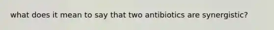 what does it mean to say that two antibiotics are synergistic?