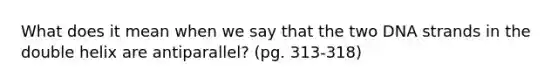 What does it mean when we say that the two DNA strands in the double helix are antiparallel? (pg. 313-318)