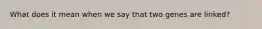 What does it mean when we say that two genes are linked?
