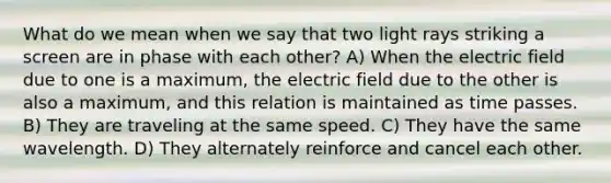 What do we mean when we say that two light rays striking a screen are in phase with each other? A) When the electric field due to one is a maximum, the electric field due to the other is also a maximum, and this relation is maintained as time passes. B) They are traveling at the same speed. C) They have the same wavelength. D) They alternately reinforce and cancel each other.