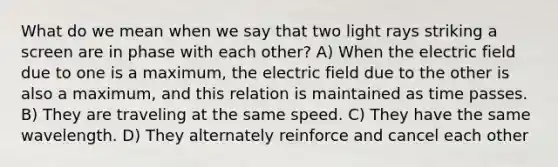 What do we mean when we say that two light rays striking a screen are in phase with each other? A) When the electric field due to one is a maximum, the electric field due to the other is also a maximum, and this relation is maintained as time passes. B) They are traveling at the same speed. C) They have the same wavelength. D) They alternately reinforce and cancel each other