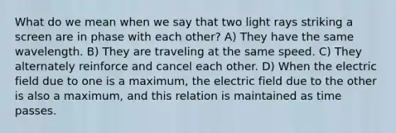 What do we mean when we say that two light rays striking a screen are in phase with each other? A) They have the same wavelength. B) They are traveling at the same speed. C) They alternately reinforce and cancel each other. D) When the electric field due to one is a maximum, the electric field due to the other is also a maximum, and this relation is maintained as time passes.