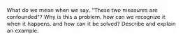 What do we mean when we say, "These two measures are confounded"? Why is this a problem, how can we recognize it when it happens, and how can it be solved? Describe and explain an example.